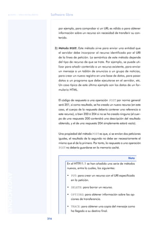 Software libre 
ãã FUOC • XP04/90786/00020 
316 ANOTACIONES 
por ejemplo, para comprobar si un URL es válido o para obtener 
información sobre un recurso sin necesidad de transferir su con-tenido. 
3) Método POST.. Este método sirve para enviar una entidad que 
el servidor debe incorporar al recurso identificado por el URI 
de la línea de petición. La semántica de este método depende 
del tipo de recurso de que se trate. Por ejemplo, se puede uti-lizar 
para añadir contenido a un recurso existente, para enviar 
un mensaje a un tablón de anuncios o un grupo de noticias, 
para crear un nuevo registro en una base de datos, para pasar 
datos a un programa que debe ejecutarse en el servidor, etc. 
Un caso típico de este último ejemplo son los datos de un for-mulario 
HTML. 
El código de respuesta a una operación POST por norma general 
será 201, si como resultado, se ha creado un nuevo recurso (en este 
caso, el cuerpo de la respuesta debería contener una referencia a 
este recurso), o bien 200 ó 204 si no se ha creado ninguno (el cuer-po 
de una respuesta 200 contendrá una descripción del resultado 
obtenido, y el de una respuesta 204 simplemente estará vacío). 
Una propiedad del método POST es que, si se envían dos peticiones 
iguales, el resultado de la segunda no debe ser necesariamente el 
mismo que el de la primera. Por tanto, la respuesta a una operación 
POST no debería guardarse en la memoria caché. 
Nota 
En el HTTP/1.1 se han añadido una serie de métodos 
nuevos, entre lo cuales, los siguientes: 
• PUT: para crear un recurso con el URI especificado 
en la petición. 
• DELETE: para borrar un recurso. 
• OPTIONS: para obtener información sobre las op-ciones 
de transferencia. 
• TRACE: para obtener una copia del mensaje como 
ha llegado a su destino final. 
 