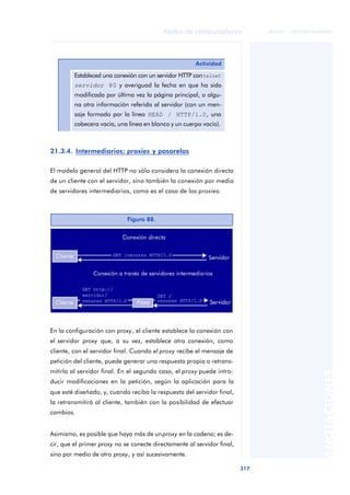 Redes de computadores 
317 
ãã FUOC • XP04/90786/00020 
ANOTACIONES 
21.3.4. Intermediarios: proxies y pasarelas 
El modelo general del HTTP no sólo considera la conexión directa 
de un cliente con el servidor, sino también la conexión por medio 
de servidores intermediarios, como es el caso de los proxies: 
En la configuración con proxy, el cliente establece la conexión con 
el servidor proxy que, a su vez, establece otra conexión, como 
cliente, con el servidor final. Cuando el proxy recibe el mensaje de 
petición del cliente, puede generar una respuesta propia o retrans-mitirla 
al servidor final. En el segundo caso, el proxy puede intro-ducir 
modificaciones en la petición, según la aplicación para la 
que esté diseñado, y, cuando reciba la respuesta del servidor final, 
la retransmitirá al cliente, también con la posibilidad de efectuar 
cambios. 
Asimismo, es posible que haya más de un proxy en la cadena; es de-cir, 
que el primer proxy no se conecte directamente al servidor final, 
sino por medio de otro proxy, y así sucesivamente. 
Actividad 
Estableced una conexión con un servidor HTTP con telnet 
servidor 80 y averiguad la fecha en que ha sido 
modificada por última vez la página principal, o algu-na 
otra información referida al servidor (con un men-saje 
formado por la línea HEAD / HTTP/1.0, una 
cabecera vacía, una línea en blanco y un cuerpo vacío). 
Figura 88. 
 