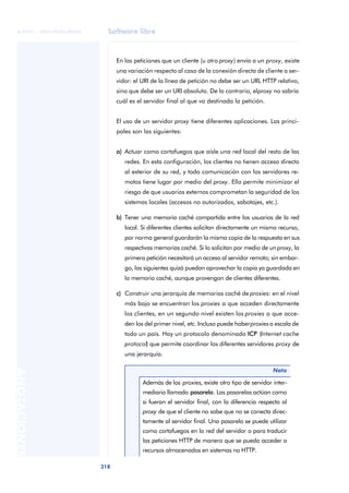 Software libre 
ãã FUOC • XP04/90786/00020 
318 ANOTACIONES 
En las peticiones que un cliente (u otro proxy) envía a un proxy, existe 
una variación respecto al caso de la conexión directa de cliente a ser-vidor: 
el URI de la línea de petición no debe ser un URL HTTP relativo, 
sino que debe ser un URI absoluto. De lo contrario, el proxy no sabría 
cuál es el servidor final al que va destinada la petición. 
El uso de un servidor proxy tiene diferentes aplicaciones. Las princi-pales 
son las siguientes: 
a) Actuar como cortafuegos que aísle una red local del resto de las 
redes. En esta configuración, los clientes no tienen acceso directo 
al exterior de su red, y toda comunicación con los servidores re-motos 
tiene lugar por medio del proxy. Ello permite minimizar el 
riesgo de que usuarios externos comprometan la seguridad de los 
sistemas locales (accesos no autorizados, sabotajes, etc.). 
b) Tener una memoria caché compartida entre los usuarios de la red 
local. Si diferentes clientes solicitan directamente un mismo recurso, 
por norma general guardarán la misma copia de la respuesta en sus 
respectivas memorias caché. Si lo solicitan por medio de un proxy, la 
primera petición necesitará un acceso al servidor remoto; sin embar-go, 
las siguientes quizá puedan aprovechar la copia ya guardada en 
la memoria caché, aunque provengan de clientes diferentes. 
c) Construir una jerarquía de memorias caché de proxies: en el nivel 
más bajo se encuentran los proxies a que acceden directamente 
los clientes, en un segundo nivel existen los proxies a que acce-den 
los del primer nivel, etc. Incluso puede haber proxies a escala de 
todo un país. Hay un protocolo denominado ICP (Internet cache 
protocol) que permite coordinar los diferentes servidores proxy de 
una jerarquía. 
Nota 
Además de los proxies, existe otro tipo de servidor inter-mediario 
llamado pasarela. Las pasarelas actúan como 
si fueran el servidor final, con la diferencia respecto al 
proxy de que el cliente no sabe que no se conecta direc-tamente 
al servidor final. Una pasarela se puede utilizar 
como cortafuegos en la red del servidor o para traducir 
las peticiones HTTP de manera que se pueda acceder a 
recursos almacenados en sistemas no HTTP. 
 
