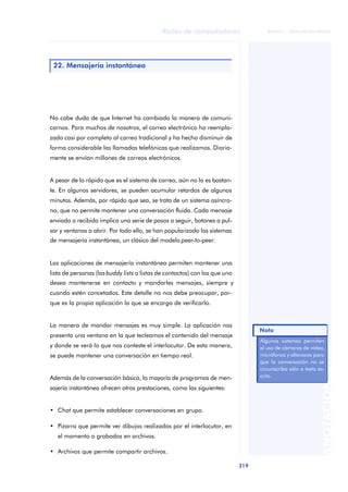 Redes de computadores 
319 
ãã FUOC • XP04/90786/00020 
ANOTACIONES 
22. Mensajería instantánea 
No cabe duda de que Internet ha cambiado la manera de comuni-carnos. 
Para muchos de nosotros, el correo electrónico ha reempla-zado 
casi por completo al correo tradicional y ha hecho disminuir de 
forma considerable las llamadas telefónicas que realizamos. Diaria-mente 
se envían millones de correos electrónicos. 
A pesar de lo rápido que es el sistema de correo, aún no lo es bastan-te. 
En algunos servidores, se pueden acumular retardos de algunos 
minutos. Además, por rápido que sea, se trata de un sistema asíncro-no, 
que no permite mantener una conversación fluida. Cada mensaje 
enviado o recibido implica una serie de pasos a seguir, botones a pul-sar 
y ventanas a abrir. Por todo ello, se han popularizado los sistemas 
de mensajería instantánea, un clásico del modelo peer-to-peer. 
Las aplicaciones de mensajería instantánea permiten mantener una 
lista de personas (las buddy lists o listas de contactos) con las que uno 
desea mantenerse en contacto y mandarles mensajes, siempre y 
cuando estén concetados. Este detalle no nos debe preocupar, por-que 
es la propia aplicación la que se encarga de verificarlo. 
La manera de mandar mensajes es muy simple. La aplicación nos 
presenta una ventana en la que tecleamos el contenido del mensaje 
y donde se verá lo que nos conteste el interlocutor. De esta manera, 
se puede mantener una conversación en tiempo real. 
Además de la conversación básica, la mayoría de programas de men-sajería 
instantánea ofrecen otras prestaciones, como las siguientes: 
• Chat que permite establecer conversaciones en grupo. 
• Pizarra que permite ver dibujos realizados por el interlocutor, en 
el momento o grabados en archivos. 
• Archivos que permite compartir archivos. 
Nota 
Algunos sistemas permiten 
el uso de cámaras de vídeo, 
micrófonos y altavoces para 
que la conversación no se 
circunscriba sólo a texto es-crito. 
 