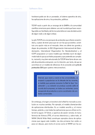 Software libre 
ãã FUOC • XP04/90786/00020 
32 ANOTACIONES 
hardware podía ser de un proveedor, el sistema operativo de otro, 
las aplicaciones de otro y los protocolos, públicos. 
TCP/IP nació a partir de un encargo de la DARPA a la comunidad 
científica americana para obtener una red mundial que fuera recon-figurable 
con facilidad y de forma automática en caso de destrucción 
de algún nodo o de algún enlace. 
La pila TCP/IP era una jerarquía de protocolos que ofrecía conectivi-dad 
y, a pesar de tener poco que ver con las que ya existían, consti-tuía 
una opción más en el mercado. Ante una oferta tan grande y 
dispar de protocolos, la ISO (Organización Internacional de Estan-darización, 
International Organization for Standardization) y el 
CCITT propusieron un nuevo modelo que intentaba reunir de algún 
modo todo lo que ya se había propuesto y que pretendía ser comple-to, 
racional y muy bien estructurado (la TCP/IP tiene fama de ser una 
pila de protocolos anárquica), con la intención, por tanto, de que se 
convirtiera en un modelo de referencia. Es la conocida como pila de 
protocolos OSI (open systems interconnection). 
Internet, que nació y creció en las universidades, se 
empezó a popularizar en la década de los noventa, 
a medida que quienes conocían la Red la iban “en-señando”, 
y su eclosión se produjo cuando saltó al 
mundo de la empresa, en todas sus vertientes: como 
escaparate de productos o como canalizador de con-tactos 
comerciales. 
Sin embargo, el origen universitario de la Red ha marcado su evo-lución 
en muchos sentidos. Por ejemplo, el modelo cliente/servidor 
de aplicaciones distribuidas. Es un modelo sencillo y, al mismo 
tiempo, potente, y casi todas las aplicaciones que se utilizan en In-ternet 
lo siguen. El Telnet, o apertura de sesión remota, la trans-ferencia 
de ficheros (FTP), el correo electrónico y, sobre todo, el 
WWW (World Wide Web) constituyen ejemplos claros de aplica-ciones 
que siguen este modelo. Las dos primeras han caído un 
poco en desuso, pero tanto el correo como el WWW son las ac- 
 