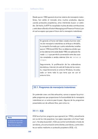 Software libre 
ãã FUOC • XP04/90786/00020 
320 ANOTACIONES 
Desde que en 1983 apareció el primer sistema de mensajería instan-tánea, 
han salido al mercado otros muchos productos, algunos 
usando protocolos propietarios, otros intentando buscar un están-dar. 
De hecho, la IETF ha recopilado muchas de estas contribuciones 
y está desarrollando el Instant Messaging and Presence Protocol, por 
el cual se espera que pase el futuro de la mensajería instantánea. 
Nota 
En general, el honor de haber creado el primer siste-ma 
de mensajería instantánea se atribuye a Mirabilis, 
la compañía formada por cuatro estudiantes israelíes 
que en 1996 lanzó ICQ. Pero no debemos olvidar que 
en los sistemas Unix existe desde 1983 una aplicación lla-mada 
talk que permite la conversación entre dos usua-rios 
conectados a sendos sistemas Unix via telnet o 
rlogin 
Seguramente, la proliferación de los ordenadores 
domésticos, Internet y la web de finales de los noven-ta, 
mayoritariamente en entorno Windows, ha eclip-sado 
un tanto todo lo que tenía que ver con el 
entorno Unix. 
22.1. Programas de mensajería instantánea 
Sin pretender crear una lista exhaustiva, vamos a repasar los princi-pales 
programas que proporcionan la funcionalidad de la mensajería 
instantánea en un entorno peer-to-peer. Algunos de los programas 
presentados son de software libre, pero otros no. 
22.1.1. ICQ 
ICQ fue el primer programa que apareció (en 1996) y actualmente 
aún es de los más populares. Las siglas responden a la frase "I seek 
you", (‘te estoy buscando’). ICQ usa control centralizado a través de 
servidores, y la comunicación entre clientes y servidores, y entre clien-tes 
se realiza mediante un protocolo propietario (ICQ, v.5). 
Nota 
La dirección de la web 
de ICQ es la siguiente: 
http://www.icq.com. 
 