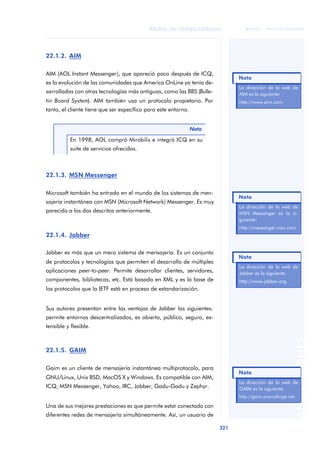 Redes de computadores 
321 
ãã FUOC • XP04/90786/00020 
ANOTACIONES 
22.1.2. AIM 
AIM (AOL Instant Messenger), que apareció poco después de ICQ, 
es la evolución de las comunidades que America OnLine ya tenía de-sarrolladas 
con otras tecnologías más antiguas, como las BBS (Bulle-tin 
Board System). AIM también usa un protocolo propietario. Por 
tanto, el cliente tiene que ser específico para este entorno. 
En 1998, AOL compró Mirabilis e integró ICQ en su 
suite de servicios ofrecidos. 
22.1.3. MSN Messenger 
Nota 
Microsoft también ha entrado en el mundo de los sistemas de men-sajería 
instantánea con MSN (Microsoft Network) Messenger. Es muy 
parecido a los dos descritos anteriormente. 
22.1.4. Jabber 
Jabber es más que un mero sistema de mensajería. Es un conjunto 
de protocolos y tecnologías que permiten el desarrollo de múltiples 
aplicaciones peer-to-peer. Permite desarrollar clientes, servidores, 
componentes, bibliotecas, etc. Está basado en XML y es la base de 
los protocolos que la IETF está en proceso de estandarización. 
Sus autores presentan entre las ventajas de Jabber las siguientes: 
permite entornos descentralizados, es abierto, público, seguro, ex-tensible 
y flexible. 
22.1.5. GAIM 
Gaim es un cliente de mensajería instantánea multiprotocolo, para 
GNU/Linux, Unix BSD, MacOS X y Windows. Es compatible con AIM, 
ICQ, MSN Messenger, Yahoo, IRC, Jabber, Gadu-Gadu y Zephyr. 
Una de sus mejores prestaciones es que permite estar conectado con 
diferentes redes de mensajería simultáneamente. Así, un usuario de 
Nota 
La dirección de la web de 
AIM es la siguiente: 
http://www.aim.com. 
Nota 
La dirección de la web de 
MSN Messenger es la si-guiente: 
http://messenger.msn.com 
Nota 
La dirección de la web de 
Jabber es la siguiente: 
http://www.jabber.org. 
Nota 
La dirección de la web de 
GAIM es la siguiente: 
http://gaim.sourceforge.net. 
 