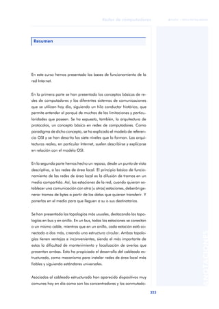Redes de computadores 
323 
ãã FUOC • XP04/90786/00020 
ANOTACIONES 
Resumen 
En este curso hemos presentado las bases de funcionamiento de la 
red Internet. 
En la primera parte se han presentado los conceptos básicos de re-des 
de computadores y los diferentes sistemas de comunicaciones 
que se utilizan hoy día, siguiendo un hilo conductor histórico, que 
permite entender el porqué de muchas de las limitaciones y particu-laridades 
que poseen. Se ha expuesto, también, la arquitectura de 
protocolos, un concepto básico en redes de computadores. Como 
paradigma de dicho concepto, se ha explicado el modelo de referen-cia 
OSI y se han descrito los siete niveles que lo forman. Las arqui-tecturas 
reales, en particular Internet, suelen describirse y explicarse 
en relación con el modelo OSI. 
En la segunda parte hemos hecho un repaso, desde un punto de vista 
descriptivo, a las redes de área local. El principio básico de funcio-namiento 
de las redes de área local es la difusión de tramas en un 
medio compartido. Así, las estaciones de la red, cuando quieran es-tablecer 
una comunicación con otra (u otras) estaciones, deberán ge-nerar 
tramas de bytes a partir de los datos que quieran transferir. Y 
ponerlas en el medio para que lleguen a su o sus destinatarios. 
Se han presentado las topologías más usuales, destacando las topo-logías 
en bus y en anillo. En un bus, todas las estaciones se conectan 
a un mismo cable, mientras que en un anillo, cada estación está co-nectada 
a dos más, creando una estructura circular. Ambas topolo-gías 
tienen ventajas e inconvenientes, siendo el más importante de 
estos la dificultad de mantenimiento y localización de averías que 
presentan ambas. Esto ha propiciado el desarrollo del cableado es-tructurado, 
como mecanismo para instalar redes de área local más 
fiables y siguiendo estándares universales. 
Asociados al cableado estructurado han aparecido dispositivos muy 
comunes hoy en día como son los concentradores y los conmutado- 
 