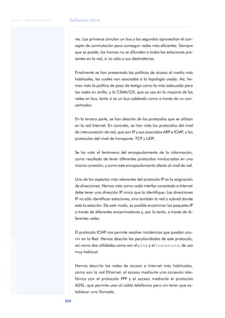Software libre 
ãã FUOC • XP04/90786/00020 
324 ANOTACIONES 
res. Los primeros simulan un bus y los segundos aprovechan el con-cepto 
de conmutación para conseguir redes más eficientes. Siempre 
que se puede, las tramas no se difunden a todas las estaciones pre-sentes 
en la red, si no sólo a sus destinatarias. 
Finalmente se han presentado las políticas de acceso al medio más 
habituales, las cuales van asociadas a la topología usada. Así, he-mos 
visto la política de paso de testigo como la más adecuada para 
las redes en anillo, y la CSMA/CD, que se usa en la mayoría de las 
redes en bus, tanto si es un bus cableado como a través de un con-centrador. 
En la tercera parte, se han descrito de los protocolos que se utilizan 
en la red Internet. En concreto, se han visto los protocolos del nivel 
de interconexión de red, que son IP y sus asociados ARP e ICMP, y los 
protocolos del nivel de transporte: TCP y UDP. 
Se ha visto el fenómeno del encapsulamiento de la información, 
como resultado de tener diferentes protocolos involucrados en una 
misma conexión, y como este encapsulamiento afecta al nivel de red. 
Uno de los aspectos más relevantes del protocolo IP es la asignación 
de direcciones. Hemos visto como cada interfaz conectada a Internet 
debe tener una dirección IP única que la identifique. Las direcciones 
IP no sólo identifican estaciones, sino también la red o subred donde 
está la estación. De este modo, es posible encaminar los paquetes IP 
a través de diferentes encaminadores y, por lo tanto, a través de di-ferentes 
redes. 
El protocolo ICMP nos permite resolver incidencias que puedan ocu-rrir 
en la Red. Hemos descrito las peculiaridades de este protocolo, 
así como dos utilidades como son el ping y el traceroute, de uso 
muy habitual. 
Hemos descrito las redes de acceso a Internet más habituales, 
como son la red Ethernet, el acceso mediante una conexión tele-fónica 
con el protocolo PPP y el acceso mediante el protocolo 
ADSL, que permite usar el cable telefónico pero sin tener que es-tablecer 
una llamada. 
 