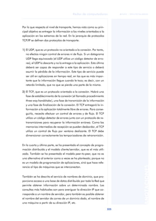 Redes de computadores 
325 
ãã FUOC • XP04/90786/00020 
ANOTACIONES 
Por lo que respecta al nivel de transporte, hemos visto como su prin-cipal 
objetivo es entregar la información a los niveles orientados a la 
aplicación en los extremos de la red. En la jerarquía de protocolos 
TCP/IP se definen dos protocolos de transporte: 
1) El UDP, que es un protocolo no orientado a la conexión. Por tanto, 
no efectúa ningún control de errores ni de flujo. Si un datagrama 
UDP llega equivocado (el UDP utiliza un código detector de erro-res), 
el UDP lo descarta y no lo entrega a la aplicación. Esta última 
deberá ser capaz de responder a este tipo de servicio o deberá 
asumir la pérdida de la información. Este tipo de servicio puede 
ser útil en aplicaciones en tiempo real, en las que es más impor-tante 
que la información llegue cuando le toca; es decir, con un 
retardo limitado, que no que se pierda una parte de la misma. 
2) El TCP, que es un protocolo orientado a la conexión. Habrá una 
fase de establecimiento de la conexión (el llamado procedimiento 
three-way handshake), una fase de transmisión de la información 
y una fase de finalización de la conexión. El TCP entregará la in-formación 
a la aplicación totalmente libre de errores. Para conse-guirlo, 
necesita efectuar un control de errores y de flujo. El TCP 
utiliza un código detector de errores junto con un protocolo de re-transmisiones 
para recuperar la información errónea. Como las 
memorias intermedias de recepción se pueden desbordar, el TCP 
utiliza un control de flujo por ventana deslizante. El TCP debe 
dimensionar correctamente los temporizadores de retransmisión. 
En la cuarta y última parte, se ha presentado el concepto de progra-mación 
distribuida y el modelo cliente/servidor, que es el más utili-zado. 
También se ha presentado el modelo peer-to-peer, que no es 
una alternativa al anterior como a veces se ha planteado, porque no 
es un modelo de programación de aplicaciones, sinó que hace refe-rencia 
al tipo de máquinas que se interconectan. 
También se ha descrito el servicio de nombres de dominio, que pro-porciona 
acceso a una base de datos distribuida por toda la Red que 
permite obtener información sobre un determinado nombre. Las 
consultas más habituales son para averiguar la dirección IP que co-rresponde 
a un nombre de servidor, pero también es posible obtener 
el nombre del servidor de correo de un dominio dado, el nombre de 
una máquina a partir de su dirección IP, etc. 
 