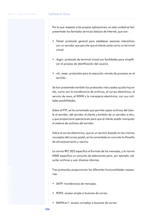 Software libre 
ãã FUOC • XP04/90786/00020 
326 ANOTACIONES 
Por lo que respecta a las propias aplicaciones, en esta unidad se han 
presentado los llamados servicios básicos de Internet, que son: 
• Telnet: protocolo general para establecer sesiones interactivas 
con un servidor que permite que el cliente actúe como un terminal 
virtual. 
• rlogin: protocolo de terminal virtual con facilidades para simplifi-car 
el proceso de identificación del usuario. 
• rsh, rexec: protocolos para la ejecución remota de procesos en el 
servidor. 
Se han presentado también los protocolos más usados quizás hoy en 
día, como son la transferencia de archivos, el correo electrónico, el 
servicio de news, el WWW y la mensajería electrónica, con sus múl-tiples 
posibilidades. 
Sobre el FTP, se ha comentado que permite copiar archivos del clien-te 
al servidor, del servidor al cliente y también de un servidor a otro, 
y que proporciona operaciones para que el cliente pueda manipular 
el sistema de archivos del servidor. 
Sobre el correo electrónico, que es un servicio basado en los mismos 
conceptos del correo postal, se ha comentado en concreto la filosofía 
de almacenamiento y reenvío. 
La norma RFC 822 especifica el formato de los mensajes, y la norma 
MIME especifica un conjunto de extensiones para, por ejemplo, ad-juntar 
archivos y usar diversos idiomas. 
Tres protocolos proporcionan las diferentes funcionalidades necesa-rias: 
• SMTP: transferencia de mensajes. 
• POP3: acceso simple a buzones de correo. 
• IMAP4rev1: acceso complejo a buzones de correo. 
 