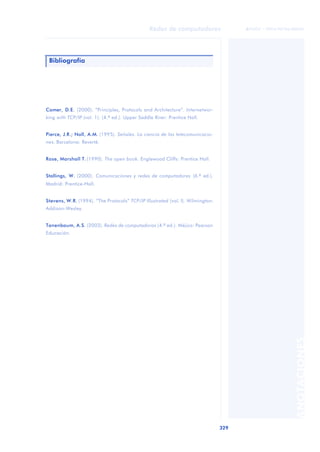 Redes de computadores 
329 
ãã FUOC • XP04/90786/00020 
ANOTACIONES 
Bibliografía 
Comer, D.E. (2000). “Principles, Protocols and Architecture”. Internetwor-king 
with TCP/IP (vol. 1). (4.ª ed.). Upper Saddle River: Prentice Hall. 
Pierce, J.R.; Noll, A.M. (1995). Señales. La ciencia de las telecomunicacio-nes. 
Barcelona: Reverté. 
Rose, Marshall T. (1990). The open book. Englewood Cliffs: Prentice Hall. 
Stallings, W. (2000). Comunicaciones y redes de computadores (6.ª ed.). 
Madrid: Prentice-Hall. 
Stevens, W.R. (1994). “The Protocols” TCP/IP Illustrated (vol. I). Wilmington: 
Addison-Wesley. 
Tanenbaum, A.S. (2003). Redes de computadoras (4.ª ed.). Méjico: Pearson 
Educación. 
 