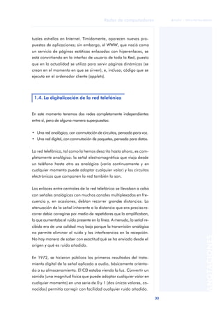 33 
Redes de computadores 
ãã FUOC • XP04/90786/00020 
ANOTACIONES 
tuales estrellas en Internet. Tímidamente, aparecen nuevas pro-puestas 
de aplicaciones; sin embargo, el WWW, que nació como 
un servicio de páginas estáticas enlazadas con hiperenlaces, se 
está convirtiendo en la interfaz de usuario de toda la Red, puesto 
que en la actualidad se utiliza para servir páginas dinámicas (se 
crean en el momento en que se sirven), e, incluso, código que se 
ejecuta en el ordenador cliente (applets). 
1.4. La digitalización de la red telefónica 
En este momento tenemos dos redes completamente independientes 
entre sí, pero de alguna manera superpuestas: 
• Una red analógica, con conmutación de circuitos, pensada para voz. 
• Una red digital, con conmutación de paquetes, pensada para datos. 
La red telefónica, tal como la hemos descrito hasta ahora, es com-pletamente 
analógica: la señal electromagnética que viaja desde 
un teléfono hasta otro es analógica (varía continuamente y en 
cualquier momento puede adoptar cualquier valor) y los circuitos 
electrónicos que componen la red también lo son. 
Los enlaces entre centrales de la red telefónica se llevaban a cabo 
con señales analógicas con muchos canales multiplexados en fre-cuencia 
y, en ocasiones, debían recorrer grandes distancias. La 
atenuación de la señal inherente a la distancia que era preciso re-correr 
debía corregirse por medio de repetidores que la amplificaban, 
lo que aumentaba el ruido presente en la línea. A menudo, la señal re-cibida 
era de una calidad muy baja porque la transmisión analógica 
no permite eliminar el ruido y las interferencias en la recepción. 
No hay manera de saber con exactitud qué se ha enviado desde el 
origen y qué es ruido añadido. 
En 1972, se hicieron públicos los primeros resultados del trata-miento 
digital de la señal aplicado a audio, básicamente orienta-do 
a su almacenamiento. El CD estaba viendo la luz. Convertir un 
sonido (una magnitud física que puede adoptar cualquier valor en 
cualquier momento) en una serie de 0 y 1 (dos únicos valores, co-nocidos) 
permitía corregir con facilidad cualquier ruido añadido. 
 