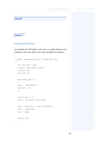 Redes de computadores 
331 
ãã FUOC • XP04/90786/00020 
ANOTACIONES 
Anexos 
Anexo 1 
El algoritmo checksum 
Los protocolos IP y TCP utilizan, entre otros, un sencillo checksum para 
la detección de errores. Ésta es una versión del algoritmo checksum: 
u_short checksum(u_short * addr,int len) 
{ 
int aux_len = len; 
u_short *aux_addr = addr; 
u_short res; 
int sum = 0; 
while(aux_len > 1) 
{ 
sum+ = *aux_addr++; 
aux_len- = 2; 
} 
if(aux_len == 1) 
sum+ = *(u_char) *aux_addr; 
sum = (sum>>16) + (sum & 0xffff); 
sum+ = (sum>>16); 
res = ~sum; 
return res; 
} 
 