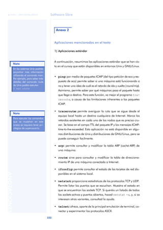Software libre 
ãã FUOC • XP04/90786/00020 
Nota 
332 ANOTACIONES 
Anexo 2 
Aplicaciones mencionadas en el texto 
1) Aplicaciones estándar 
A continuación, resumimos las aplicaciones estándar que se han vis-to 
en el cursoy que están disponibles en entornos Unix y GNU/Linux. 
• ping: por medio de paquetes ICMP (del tipo petición de eco y res-puesta 
de eco) permite saber si una máquina está funcionando o 
no y tener una idea de cuál es el retardo de ida y vuelta (round-trip). 
Asimismo, permite saber por qué máquinas pasa el paquete hasta 
que llega a destino. Para esta función, va mejor el programa tra-ceroute, 
a causa de las limitaciones inherentes a los paquetes 
ICMP. 
• traceroute: permite averiguar la ruta que se sigue desde el 
equipo local hasta un destino cualquiera de Internet. Marca los 
retardos existentes en cada uno de los nodos que es preciso cru-zar. 
Se basa en el campo TTL del paquete IP y los mensajes ICMP-time- 
to-live-exceeded. Esta aplicación no está disponible en algu-nas 
distribuciones de Unix y distribuciones de GNU/Linux, pero se 
puede conseguir facilmente. 
• arp: permite consultar y modificar la tabla ARP (caché ARP) de 
una máquina. 
• route: sirve para consultar y modificar la tabla de direcciona-miento 
IP de una máquina conectada a Internet. 
• ifconfig: permite consultar el estado de las tarjetas de red dis-ponibles 
en el sistema local. 
• netstat: proporciona estadísticas de los protocolos TCP y UDP. 
Permite listar los puertos que se escuchan. Muestra el estado en 
que se encuentran los sockets TCP. Si queréis un listado de todos 
los sockets activos y puertos abiertos, haced netstat -a, y, si os 
interesan otras variantes, consultad la ayuda. 
• telnet: ofrece, aparte de la principal emulación de terminal, co-nectar 
y experimentar los protocolos ASCII. 
En los sistemas Unix podréis 
encontrar más información 
utilizando el comando man. 
Por ejemplo, para saber más 
detalles del comando route 
de Unix podéis ejecutar: 
$ man route 
Para ejecutar los comandos 
que se muestran en este 
anexo se requiere tener pri-vilegios 
de superusuario. 
Nota 
 