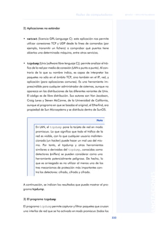 Redes de computadores 
333 
ãã FUOC • XP04/90786/00020 
ANOTACIONES 
2) Aplicaciones no estándar 
• netcat (licencia GPL-Lenguage C): esta aplicación nos permite 
utilizar conexiones TCP y UDP desde la línea de comandos (por 
ejemplo, transmitir un fichero) o comprobar qué puertos tiene 
abiertos una determinada máquina, entre otros servicios. 
• tcpdump [Unix (software libre-lenguaje C)]: permite analizar el trá-fico 
de la red por medio de conexión (LAN o punto a punto). Al con-trario 
de lo que su nombre indica, es capaz de interpretar los 
paquetes no sólo en el ámbito TCP, sino también en el IP, red, y 
aplicación (para aplicaciones comunes). Es una herramienta im-prescindible 
para cualquier administrador de sistemas, aunque no 
aparezca en las distribuciones de las diferentes variantes de Unix. 
El código es de libre distribución. Sus autores son Van Jacobson, 
Craig Leres y Steven McCanne, de la Universidad de California, 
aunque el programa en que se basaba el original, el Etherfind, era 
propiedad de Sun Microsystems y se distribuía dentro de SunOS. 
Nota 
En LAN, el tcpdump pone la tarjeta de red en modo 
promiscuo. Lo que significa que todo el tráfico de la 
red es visible, con lo que cualquier usuario malinten-cionado 
(un hacker) puede hacer un mal uso del mis-mo. 
Por tanto, el tcpdump y otras herramientas 
similares o derivadas del tcpdump, conocidas como 
detectores (sniffers) se pueden considerar como una 
herramienta potencialmente peligrosa. De hecho, lo 
que es arriesgado es no utilizar al menos uno de los 
tres mecanismos de protección más importantes con-tra 
los detectores: cifrado, cifrado y cifrado. 
A continuación, se indican los resultados que puede mostrar el pro-grama 
tcpdump. 
3) El programa tcpdump 
El programa tcpdump permite capturar y filtrar paquetes que cruzan 
una interfaz de red que se ha activado en modo promiscuo (todos los 
 