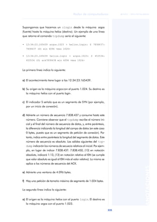 Redes de computadores 
335 
ãã FUOC • XP04/90786/00020 
ANOTACIONES 
Supongamos que hacemos un rlogin desde la máquina argos 
(fuente) hasta la máquina helios (destino). Un ejemplo de una línea 
que retorna el comando tcpdump sería el siguiente: 
• 12:34:23.165439 argos.1023 > helios.login: S 7838437: 
7838437 (0) win 4096 <mss 1024> 
• 12:34:23.165439 helios.login > argos.1023: S 453534: 
453534 (0) ack7838438 win 4096 <mss 1024> 
La primera línea indica lo siguiente: 
a) El acontecimiento tiene lugar a las 12:34:23.165439. 
b) Su origen es la máquina argos con el puerto 1.024. Su destino es 
la máquina helios con el puerto login. 
c) El indicador S señala que es un segmento de SYN (por ejemplo, 
por un inicio de conexión). 
d) Advierte un número de secuencia 7.838.437 y consume hasta este 
número. Conviene observar que el tcpdump escribe el número ini-cial 
y el final del número de secuencia de datos, y, entre paréntesis, 
la diferencia indicando la longitud del campo de datos (en este caso 
0 bytes, puesto que es un segmento de petición de conexión). Por 
tanto, indica entre paréntesis la longitud del segmento de datos. Este 
número de secuencia es absoluto. Las salidas siguientes del tcp-dump 
indicarán los números de secuecia relativos al inicial. Por ejem-plo, 
en lugar de indicar 7.838.437: 7.838.450, (13) en notación 
absoluta, indicará 1:13, (13) en notación relativa al ISN (se cumple 
que valor absoluto es igual al ISN más el valor relativo). Lo mismo se 
aplica a los números de secuencia del ACK. 
e) Advierte una ventana de 4.096 bytes. 
f) Hay una petición de tamaño máximo de segmento de 1.024 bytes. 
La segunda línea indica lo siguiente: 
a) El origen es la máquina helios con el puerto login. El destino es 
la máquina argos con el puerto 1.023. 
 