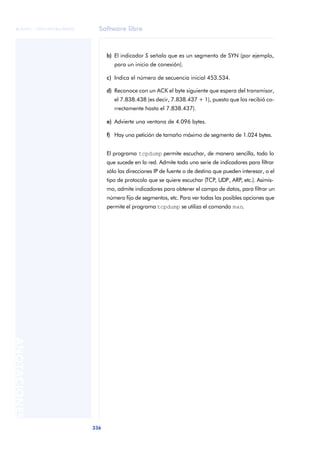 Software libre 
ãã FUOC • XP04/90786/00020 
336 ANOTACIONES 
b) El indicador S señala que es un segmento de SYN (por ejemplo, 
para un inicio de conexión). 
c) Indica el número de secuencia inicial 453.534. 
d) Reconoce con un ACK el byte siguiente que espera del transmisor, 
el 7.838.438 (es decir, 7.838.437 + 1), puesto que los recibió co-rrectamente 
hasta el 7.838.437). 
e) Advierte una ventana de 4.096 bytes. 
f) Hay una petición de tamaño máximo de segmento de 1.024 bytes. 
El programa tcpdump permite escuchar, de manera sencilla, todo lo 
que sucede en la red. Admite toda una serie de indicadores para filtrar 
sólo las direcciones IP de fuente o de destino que pueden interesar, o el 
tipo de protocolo que se quiere escuchar (TCP, UDP, ARP, etc.). Asimis-mo, 
admite indicadores para obtener el campo de datos, para filtrar un 
número fijo de segmentos, etc. Para ver todas las posibles opciones que 
permite el programa tcpdump se utiliza el comando man. 
 