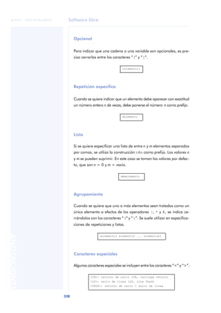 Software libre 
ãã FUOC • XP04/90786/00020 
338 ANOTACIONES 
Opcional 
Para indicar que una cadena o una variable son opcionales, es pre-ciso 
cerrarlas entre los caracteres “[” y “]”. 
Repetición específica 
[elemento] 
Cuando se quiere indicar que un elemento debe aparecer con exactitud 
un número entero n de veces, debe ponerse el número n como prefijo. 
Lista 
nelemento 
Si se quiere especificar una lista de entre n y m elementos separados 
por comas, se utiliza la construcción n#m como prefijo. Los valores n 
y m se pueden suprimir. En este caso se toman los valores por defec-to, 
que son n = 0 y m = vacío. 
Agrupamiento 
n#melemento 
Cuando se quiere que uno o más elementos sean tratados como un 
único elemento a efectos de los operadores |, * y #, se indica ce-rrándolos 
con los caracteres “(” y “)”. Se suele utilizar en especifica-ciones 
de repeticiones y listas. 
(elemento1 elemento2 ... elementon) 
Caracteres especiales 
Algunos caracteres especiales se incluyen entre los caracteres “<” y “>”. 
<CR>: retorno de carro (CR, carriage return) 
<LF>: salto de línea (LF, line feed) 
<CRLF>: retorno de carro + salto de línea 
 