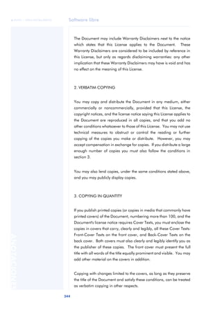 Software libre 
ãã FUOC • XP04/90786/00020 
344 ANOTACIONES 
The Document may include Warranty Disclaimers next to the notice 
which states that this License applies to the Document. These 
Warranty Disclaimers are considered to be included by reference in 
this License, but only as regards disclaiming warranties: any other 
implication that these Warranty Disclaimers may have is void and has 
no effect on the meaning of this License. 
2. VERBATIM COPYING 
You may copy and distribute the Document in any medium, either 
commercially or noncommercially, provided that this License, the 
copyright notices, and the license notice saying this License applies to 
the Document are reproduced in all copies, and that you add no 
other conditions whatsoever to those of this License. You may not use 
technical measures to obstruct or control the reading or further 
copying of the copies you make or distribute. However, you may 
accept compensation in exchange for copies. If you distribute a large 
enough number of copies you must also follow the conditions in 
section 3. 
You may also lend copies, under the same conditions stated above, 
and you may publicly display copies. 
3. COPYING IN QUANTITY 
If you publish printed copies (or copies in media that commonly have 
printed covers) of the Document, numbering more than 100, and the 
Document's license notice requires Cover Texts, you must enclose the 
copies in covers that carry, clearly and legibly, all these Cover Texts: 
Front-Cover Texts on the front cover, and Back-Cover Texts on the 
back cover. Both covers must also clearly and legibly identify you as 
the publisher of these copies. The front cover must present the full 
title with all words of the title equally prominent and visible. You may 
add other material on the covers in addition. 
Copying with changes limited to the covers, as long as they preserve 
the title of the Document and satisfy these conditions, can be treated 
as verbatim copying in other respects. 
 