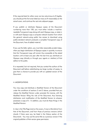 Redes de computadores 
345 
ãã FUOC • XP04/90786/00020 
ANOTACIONES 
If the required texts for either cover are too voluminous to fit legibly, 
you should put the first ones listed (as many as fit reasonably) on the 
actual cover, and continue the rest onto adjacent pages. 
If you publish or distribute Opaque copies of the Document 
numbering more than 100, you must either include a machine-readable 
Transparent copy along with each Opaque copy, or state in 
or with each Opaque copy a computer-network location from which 
the general network-using public has access to download using 
public-standard network protocols a complete Transparent copy of 
the Document, free of added material. 
If you use the latter option, you must take reasonably prudent steps, 
when you begin distribution of Opaque copies in quantity, to ensure 
that this Transparent copy will remain thus accessible at the stated 
location until at least one year after the last time you distribute an 
Opaque copy (directly or through your agents or retailers) of that 
edition to the public. 
It is requested, but not required, that you contact the authors of the 
Document well before redistributing any large number of copies, to 
give them a chance to provide you with an updated version of the 
Document. 
4. MODIFICATIONS 
You may copy and distribute a Modified Version of the Document 
under the conditions of sections 2 and 3 above, provided that you 
release the Modified Version under precisely this License, with the 
Modified Version filling the role of the Document, thus licensing 
distribution and modification of the Modified Version to whoever 
possesses a copy of it. In addition, you must do these things in the 
Modified Version: 
A. Use in the Title Page (and on the covers, if any) a title distinct from 
that of the Document, and from those of previous versions (which 
should, if there were any, be listed in the History section of the 
Document). You may use the same title as a previous version if the 
original publisher of that version gives permission. 
 