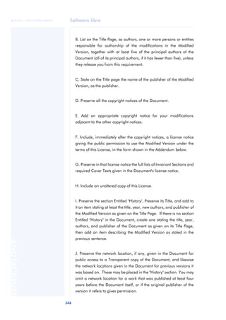 Software libre 
ãã FUOC • XP04/90786/00020 
346 ANOTACIONES 
B. List on the Title Page, as authors, one or more persons or entities 
responsible for authorship of the modifications in the Modified 
Version, together with at least five of the principal authors of the 
Document (all of its principal authors, if it has fewer than five), unless 
they release you from this requirement. 
C. State on the Title page the name of the publisher of the Modified 
Version, as the publisher. 
D. Preserve all the copyright notices of the Document. 
E. Add an appropriate copyright notice for your modifications 
adjacent to the other copyright notices. 
F. Include, immediately after the copyright notices, a license notice 
giving the public permission to use the Modified Version under the 
terms of this License, in the form shown in the Addendum below. 
G. Preserve in that license notice the full lists of Invariant Sections and 
required Cover Texts given in the Document's license notice. 
H. Include an unaltered copy of this License. 
I. Preserve the section Entitled "History", Preserve its Title, and add to 
it an item stating at least the title, year, new authors, and publisher of 
the Modified Version as given on the Title Page. If there is no section 
Entitled "History" in the Document, create one stating the title, year, 
authors, and publisher of the Document as given on its Title Page, 
then add an item describing the Modified Version as stated in the 
previous sentence. 
J. Preserve the network location, if any, given in the Document for 
public access to a Transparent copy of the Document, and likewise 
the network locations given in the Document for previous versions it 
was based on. These may be placed in the "History" section. You may 
omit a network location for a work that was published at least four 
years before the Document itself, or if the original publisher of the 
version it refers to gives permission. 
 
