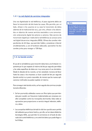35 
Redes de computadores 
ãã FUOC • XP04/90786/00020 
ANOTACIONES 
1.4.1. La red digital de servicios integrados 
Una vez digitalizada la red telefónica, el paso siguiente debía ser 
llevar la transmisión de bits hasta las casas. Ello permitía, por un 
lado, ofrecer a los usuarios en su casa la transmisión de datos 
además de la tradicional de voz y, por otro, ofrecer a los abona-dos 
un abanico de nuevos servicios asociados a una comunica-ción 
enteramente digital de extremo a extremo. Este servicio de 
transmisión digital por medio de la red telefónica se conoce como 
red digital de servicios integrados (RDSI). Ofrece dos canales inde-pendientes 
de 64 kbps, que permiten hablar y conectarse a Internet 
simultáneamente, o, con el hardware adecuado, aprovechar los dos 
canales juntos para navegar a 128 kbps. 
1.5. La banda ancha 
El uso de la red telefónica para transmitir datos tiene una limitación im-portante 
por lo que respecta al máximo de bits por segundo permitidos 
y las redes específicas de datos son muy caras para el uso doméstico. 
Desde la década de los noventa, se han estudiado maneras de llevar 
hasta las casas o las empresas un buen caudal de bits por segundo 
(banda ancha) a un precio razonable, de manera que las nuevas apli-caciones 
multimedia se puedan explotar al máximo. 
Para conseguir esta banda ancha, se han seguido dos caminos comple-tamente 
diferentes: 
• Se han promovido cableados nuevos con fibra óptica que permitan 
este gran caudal, con frecuencia implementados por empresas con 
afán competidor contra los monopolios dominantes. Estas redes se 
aprovechan para proporcionar un servicio integral: televisión, teléfo-no 
y datos. 
• Las compañías telefónicas de toda la vida han querido sacar partido 
del cableado que ya tienen hecho y, por ello, se han desarrollado las 
tecnologías ADSL, que permiten la convivencia en el bucle de abo-nado 
de la señal telefónica y una señal de datos que puede llegar a 
los 8 Mbps. 
Nota 
La red digital de servicios in-tegrados 
(RDSI) corresponde 
a las siglas en inglés ISDN 
(integrated services digital 
network). 
 