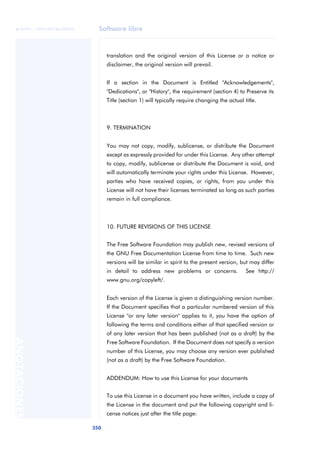 Software libre 
ãã FUOC • XP04/90786/00020 
350 ANOTACIONES 
translation and the original version of this License or a notice or 
disclaimer, the original version will prevail. 
If a section in the Document is Entitled "Acknowledgements", 
"Dedications", or "History", the requirement (section 4) to Preserve its 
Title (section 1) will typically require changing the actual title. 
9. TERMINATION 
You may not copy, modify, sublicense, or distribute the Document 
except as expressly provided for under this License. Any other attempt 
to copy, modify, sublicense or distribute the Document is void, and 
will automatically terminate your rights under this License. However, 
parties who have received copies, or rights, from you under this 
License will not have their licenses terminated so long as such parties 
remain in full compliance. 
10. FUTURE REVISIONS OF THIS LICENSE 
The Free Software Foundation may publish new, revised versions of 
the GNU Free Documentation License from time to time. Such new 
versions will be similar in spirit to the present version, but may differ 
in detail to address new problems or concerns. See http:// 
www.gnu.org/copyleft/. 
Each version of the License is given a distinguishing version number. 
If the Document specifies that a particular numbered version of this 
License "or any later version" applies to it, you have the option of 
following the terms and conditions either of that specified version or 
of any later version that has been published (not as a draft) by the 
Free Software Foundation. If the Document does not specify a version 
number of this License, you may choose any version ever published 
(not as a draft) by the Free Software Foundation. 
ADDENDUM: How to use this License for your documents 
To use this License in a document you have written, include a copy of 
the License in the document and put the following copyright and li-cense 
notices just after the title page: 
 