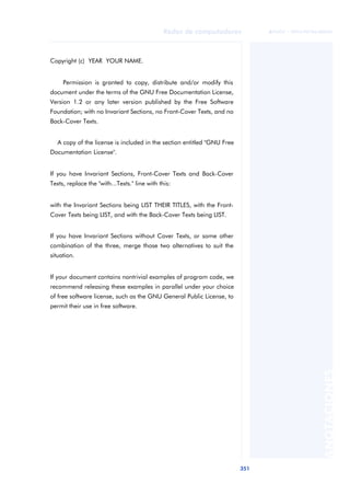 Redes de computadores 
351 
ãã FUOC • XP04/90786/00020 
ANOTACIONES 
Copyright (c) YEAR YOUR NAME. 
Permission is granted to copy, distribute and/or modify this 
document under the terms of the GNU Free Documentation License, 
Version 1.2 or any later version published by the Free Software 
Foundation; with no Invariant Sections, no Front-Cover Texts, and no 
Back-Cover Texts. 
A copy of the license is included in the section entitled "GNU Free 
Documentation License". 
If you have Invariant Sections, Front-Cover Texts and Back-Cover 
Texts, replace the "with...Texts." line with this: 
with the Invariant Sections being LIST THEIR TITLES, with the Front- 
Cover Texts being LIST, and with the Back-Cover Texts being LIST. 
If you have Invariant Sections without Cover Texts, or some other 
combination of the three, merge those two alternatives to suit the 
situation. 
If your document contains nontrivial examples of program code, we 
recommend releasing these examples in parallel under your choice 
of free software license, such as the GNU General Public License, to 
permit their use in free software. 
 