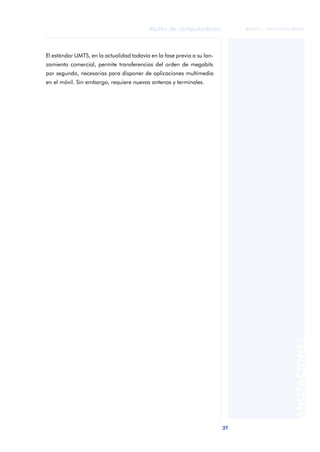 37 
Redes de computadores 
ãã FUOC • XP04/90786/00020 
ANOTACIONES 
El estándar UMTS, en la actualidad todavía en la fase previa a su lan-zamiento 
comercial, permite transferencias del orden de megabits 
por segundo, necesarias para disponer de aplicaciones multimedia 
en el móvil. Sin embargo, requiere nuevas antenas y terminales. 
 