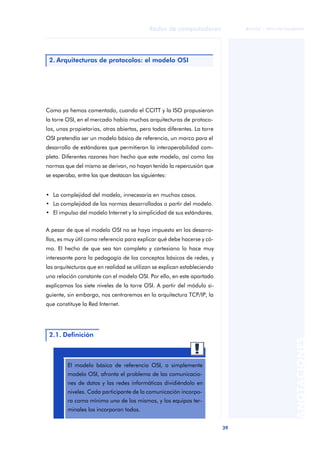 39 
Redes de computadores 
ãã FUOC • XP04/90786/00020 
ANOTACIONES 
2. Arquitecturas de protocolos: el modelo OSI 
Como ya hemos comentado, cuando el CCITT y la ISO propusieron 
la torre OSI, en el mercado había muchas arquitecturas de protoco-los, 
unas propietarias, otras abiertas, pero todas diferentes. La torre 
OSI pretendía ser un modelo básico de referencia, un marco para el 
desarrollo de estándares que permitieran la interoperabilidad com-pleta. 
Diferentes razones han hecho que este modelo, así como las 
normas que del mismo se derivan, no hayan tenido la repercusión que 
se esperaba, entre las que destacan las siguientes: 
• La complejidad del modelo, innecesaria en muchos casos. 
• La complejidad de las normas desarrolladas a partir del modelo. 
• El impulso del modelo Internet y la simplicidad de sus estándares. 
A pesar de que el modelo OSI no se haya impuesto en los desarro-llos, 
es muy útil como referencia para explicar qué debe hacerse y có-mo. 
El hecho de que sea tan completo y cartesiano lo hace muy 
interesante para la pedagogía de los conceptos básicos de redes, y 
las arquitecturas que en realidad se utilizan se explican estableciendo 
una relación constante con el modelo OSI. Por ello, en este apartado 
explicamos los siete niveles de la torre OSI. A partir del módulo si-guiente, 
sin embargo, nos centraremos en la arquitectura TCP/IP, la 
que constituye la Red Internet. 
2.1. Definición 
El modelo básico de referencia OSI, o simplemente 
modelo OSI, afronta el problema de las comunicacio-nes 
de datos y las redes informáticas dividiéndolo en 
niveles. Cada participante de la comunicación incorpo-ra 
como mínimo uno de los mismos, y los equipos ter-minales 
los incorporan todos. 
 