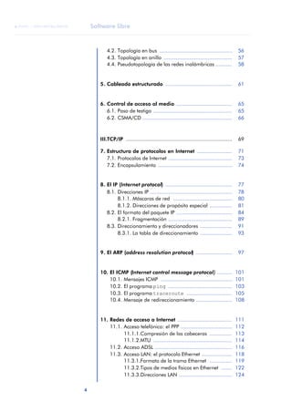 Software libre 
ãã FUOC • XP04/90786/00020 
4 ANOTACIONES 
4.2. Topología en bus ................................................ 56 
4.3. Topología en anillo ............................................. 57 
4.4. Pseudotopología de las redes inalámbricas ........... 58 
5. Cableado estructurado ............................................ 61 
6. Control de acceso al medio ..................................... 65 
6.1. Paso de testigo .................................................... 65 
6.2. CSMA/CD ........................................................... 66 
III.TCP/IP ...................................................................... 69 
7. Estructura de protocolos en Internet ....................... 71 
7.1. Protocolos de Internet .......................................... 73 
7.2. Encapsulamiento ................................................. 74 
8. El IP (Internet protocol) ............................................ 77 
8.1. Direcciones IP ...................................................... 78 
8.1.1. Máscaras de red ....................................... 80 
8.1.2. Direcciones de propósito especial ............... 81 
8.2. El formato del paquete IP ..................................... 84 
8.2.1. Fragmentación .......................................... 89 
8.3. Direccionamiento y direccionadores ..................... 91 
8.3.1. La tabla de direccionamiento ..................... 93 
9. El ARP (address resolution protocol) ........................ 97 
10. El ICMP (Internet control message protocol) .......... 101 
10.1. Mensajes ICMP ............................................... 101 
10.2. El programa ping .......................................... 103 
10.3. El programa traceroute .............................. 105 
10.4. Mensaje de redireccionamiento ........................ 108 
11. Redes de acceso a Internet .................................... 111 
11.1. Acceso telefónico: el PPP .................................. 112 
11.1.1.Compresión de las cabeceras ............... 113 
11.1.2.MTU .................................................... 114 
11.2. Acceso ADSL ................................................... 116 
11.3. Acceso LAN: el protocolo Ethernet .................... 118 
11.3.1.Formato de la trama Ethernet ............... 119 
11.3.2.Tipos de medios físicos en Ethernet ....... 122 
11.3.3.Direcciones LAN ................................... 124 
 