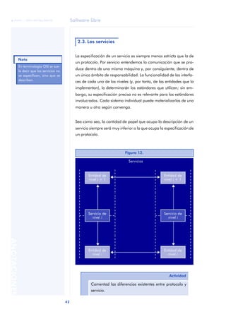Software libre 
ãã FUOC • XP04/90786/00020 
Nota 
42 ANOTACIONES 
2.3. Los servicios 
La especificación de un servicio es siempre menos estricta que la de 
un protocolo. Por servicio entendemos la comunicación que se pro-duce 
dentro de una misma máquina y, por consiguiente, dentro de 
un único ámbito de responsabilidad. La funcionalidad de las interfa-ces 
de cada uno de los niveles (y, por tanto, de las entidades que la 
implementan), la determinarán los estándares que utilicen; sin em-bargo, 
su especificación precisa no es relevante para los estándares 
involucrados. Cada sistema individual puede materializarlas de una 
manera u otra según convenga. 
Sea como sea, la cantidad de papel que ocupa la descripción de un 
servicio siempre será muy inferior a la que ocupa la especificación de 
un protocolo. 
En terminología OSI se sue-le 
decir que los servicios no 
se especifican, sino que se 
describen. 
Figura 12. 
Actividad 
Comentad las diferencias existentes entre protocolo y 
servicio. 
 