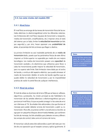 43 
Redes de computadores 
ãã FUOC • XP04/90786/00020 
ANOTACIONES 
2.4. Los siete niveles del modelo OSI 
2.4.1. Nivel físico 
El nivel físico se encarga de las tareas de transmisión física de las se-ñales 
eléctricas (o electromagnéticas) entre los diferentes sistemas. 
Las limitaciones del nivel físico (equipos de transmisión y recepción, 
medios de transmisión, amplificadores, etc.) imponen otras al resto 
del sistema: por un lado, limitan la velocidad de transmisión (en bits 
por segundo) y, por otro, hacen aparecer una probabilidad de 
error, el porcentaje de bits erróneos que llegan a destino. 
La primera limitación es casi insalvable partiendo de un medio de 
transmisión dado, puesto que los parámetros físicos de este último 
imponen un límite superior no superable por medio de una mejora 
tecnológica. Los medios de transmisión poseen una capacidad de 
transmisión acotada y la electrónica que utilizamos para llevar a 
cabo las transmisiones puede mejorar la velocidad de transmisión, 
pero no superar este límite. Esta limitación viene dada por el ancho 
de banda, o anchura del espectro eléctrico, que puede atravesar el 
medio de transmisión (doblar el ancho de banda significa que se 
puede doblar la velocidad de transmisión) y por la imposibilidad 
práctica de recibir la señal libre de cualquier interferencia. 
2.4.2. Nivel de enlace 
El nivel de enlace es el primero de la torre OSI que se basa en software, 
algoritmos y protocolos. Su misión principal es dar fiabilidad a la 
transmisión de las señales eléctricas o electromagnéticas que pro-porciona 
el nivel físico, lo que se puede conseguir si las cotas de error 
son inferiores al 1%. Se añaden bits adicionales a los que forman el 
mensaje para poder detectar errores de transmisión y pedir su re-transmisión. 
Para ello, es preciso conferir una estructura a los bits: se 
agrupan en pequeños bloques denominados tramas, que contienen 
los bits de mensaje, los bits añadidos para detectar errores y diferen-tes 
campos de control, tales como el número de trama. 
El transmisor calcula estos bits adicionales a partir del resto por me-dio 
de una operación que el receptor conoce y aplica igualmente. Si 
Nota 
En el nivel físico somos inca-paces 
de corregir errores. 
Asumimos una probabilidad 
de error y encargamos al nivel 
superior su corrección. 
Nota 
El hecho de que las tramas 
sean pequeños bloques de 
bits minimiza la probabili-dad 
de que haya muchos 
bits erróneos dentro de los 
bloques. 
 