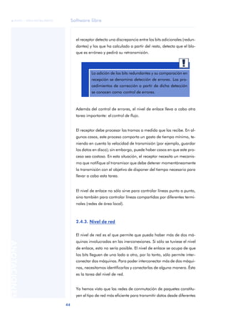 Software libre 
ãã FUOC • XP04/90786/00020 
44 ANOTACIONES 
el receptor detecta una discrepancia entre los bits adicionales (redun-dantes) 
y los que ha calculado a partir del resto, detecta que el blo-que 
es erróneo y pedirá su retransmisión. 
La adición de los bits redundantes y su comparación en 
recepción se denomina detección de errores. Los pro-cedimientos 
de corrección a partir de dicha detección 
se conocen como control de errores. 
Además del control de errores, el nivel de enlace lleva a cabo otra 
tarea importante: el control de flujo. 
El receptor debe procesar las tramas a medida que las recibe. En al-gunos 
casos, este proceso comporta un gasto de tiempo mínimo, te-niendo 
en cuenta la velocidad de transmisión (por ejemplo, guardar 
los datos en disco); sin embargo, puede haber casos en que este pro-ceso 
sea costoso. En esta situación, el receptor necesita un mecanis-mo 
que notifique al transmisor que debe detener momentáneamente 
la transmisión con el objetivo de disponer del tiempo necesario para 
llevar a cabo esta tarea. 
El nivel de enlace no sólo sirve para controlar líneas punto a punto, 
sino también para controlar líneas compartidas por diferentes termi-nales 
(redes de área local). 
2.4.3. Nivel de red 
El nivel de red es el que permite que pueda haber más de dos má-quinas 
involucradas en las inerconexiones. Si sólo se tuviese el nivel 
de enlace, esto no sería posible. El nivel de enlace se ocupa de que 
los bits lleguen de una lado a otro, por lo tanto, sólo permite inter-conectar 
dos máquinas. Para poder interconectar más de dos máqui-nas, 
necesitamos identificarlas y conectarlas de alguna manera. Ésta 
es la tarea del nivel de red. 
Ya hemos visto que las redes de conmutación de paquetes constitu-yen 
el tipo de red más eficiente para transmitir datos desde diferentes 
 