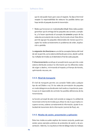 Software libre 
ãã FUOC • XP04/90786/00020 
46 ANOTACIONES 
que la red pueda hacer gran cosa al respecto. Se deja al terminal 
receptor la responsabilidad de restaurar los posibles daños que 
haya tenido el paquete durante la transmisión. 
• Redes que funcionan en modo circuito virtual. Estas redes pueden 
garantizar que la entrega de los paquetes sea correcta y comple-ta, 
y lo hacen aportando el concepto de conexión propio de las 
redes de conmutación de circuitos. Es el circuito virtual. Este último 
permite agrupar los paquetes relacionados de manera que el re-ceptor 
los recibe correctamente sin problemas de orden, duplica-ción 
o pérdida. 
La asignación de direcciones es uno de los conceptos básicos del nivel 
de red. Le permite, como sistema distribuido pero único, decidir cuál de 
los múltiples terminales es el destinatario final de cada paquete. 
El direccionamiento constituye el procedimiento que permite a este 
sistema distribuido conducir la información por los diferentes nodos 
de origen a destino, minimizando el trayecto y el tiempo de tránsito, 
optimizando recursos, etc. 
2.4.4. Nivel de transporte 
El nivel de transporte permite una conexión fiable sobre cualquier 
tipo de red (fiable o no). En las redes de conmutación de paquetes 
en modo datagrama es donde este nivel revela su importancia, pues-to 
que es el responsable de controlar las posibles deficiencias de las 
transmisiones. 
La función principal de este nivel consiste en asegurar la calidad de 
transmisión entre los terminales que utilizan la red, lo que implica re-cuperar 
errores, ordenar correctamente la información, ajustar la ve-locidad 
de transmisión de la información (control de flujo), etc. 
2.4.5. Niveles de sesión, presentación y aplicación 
Estos tres niveles se suelen explicar de manera conjunta, puesto que 
existen pocos ejemplos prácticos de protocolos de sesión y de pre-sentación. 
Además, la arquitectura Internet delega todos los trabajos 
 