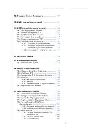 5 
Redes de computadores 
ãã FUOC • XP04/90786/00020 
ANOTACIONES 
12. Protocolos del nivel de transporte .......................... 127 
13. El UDP (user datagram protocol) ............................ 131 
14. El TCP (transmission control protocol) .................... 135 
14.1. El TCP proporciona fiabilidad ........................... 135 
14.2. Formato del segmento TCP .............................. 137 
14.3. Establecimiento de la conexión ......................... 143 
14.4. Terminación de la conexión .............................. 147 
14.5. Diagrama de estados del TCP .......................... 149 
14.6. Transferencia de la información ........................ 151 
14.6.1.Transmisión de datos interactivos ........... 153 
14.6.2.Transmisión de datos de gran volumen. 
Control de flujo por ventana deslizante....... 154 
14.6.3.Temporizadores y retransmisiones ......... 160 
IV. Aplicaciones Internet................................................ 163 
15. El modelo cliente/servidor ..................................... 165 
15.1. El modelo peer-to-peer ..................................... 168 
16. Servicio de nombres Internet ................................. 171 
16.1. El sistema de nombres de dominio .................... 172 
16.2. Modelo del DNS .............................................. 174 
16.3. Base de datos DNS: los registros de recurso ...... 178 
16.4. Protocolo ......................................................... 183 
16.4.1.Mecanismos de transporte ..................... 183 
16.4.2.Mensajes .............................................. 184 
16.4.3.Representación de los registros de recurso 187 
16.5. Implementaciones del DNS .............................. 190 
17. Servicios básicos de Internet .................................. 193 
17.1. Terminal virtual: el protocolo Telnet .................. 193 
17.2. Principios básicos del protocolo Telnet .............. 194 
17.3. Comandos del protocolo Telnet ........................ 198 
17.4. Implementaciones del protocolo Telnet .............. 200 
17.5. Terminal virtual en GNU/Linux: 
el protocolo rlogin ................................................ 201 
17.5.1.Conceptos básicos del protocolo rlogin .. 202 
17.5.2.Implementación del protocolo rlogin ...... 202 
17.6. Otros servicios ................................................. 204 
17.6.1.Ejecución remota con autenticación 
automática: rsh ..................................... 204 
17.6.2.Ejecución remota: rexec ........................ 206 
17.6.3.Servicios triviales ................................... 206 
 