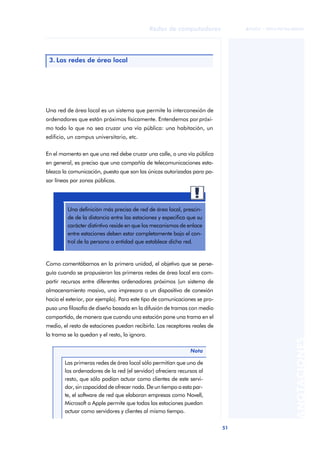 51 
Redes de computadores 
ãã FUOC • XP04/90786/00020 
ANOTACIONES 
3. Las redes de área local 
Una red de área local es un sistema que permite la interconexión de 
ordenadores que están próximos físicamente. Entendemos por próxi-mo 
todo lo que no sea cruzar una vía pública: una habitación, un 
edificio, un campus universitario, etc. 
En el momento en que una red debe cruzar una calle, o una vía pública 
en general, es preciso que una compañía de telecomunicaciones esta-blezca 
la comunicación, puesto que son las únicas autorizadas para pa-sar 
líneas por zonas públicas. 
Una definición más precisa de red de área local, prescin-de 
de la distancia entre las estaciones y especifica que su 
carácter distintivo reside en que los mecanismos de enlace 
entre estaciones deben estar completamente bajo el con-trol 
de la persona o entidad que establece dicha red. 
Como comentábamos en la primera unidad, el objetivo que se perse-guía 
cuando se propusieron las primeras redes de área local era com-partir 
recursos entre diferentes ordenadores próximos (un sistema de 
almacenamiento masivo, una impresora o un dispositivo de conexión 
hacia el exterior, por ejemplo). Para este tipo de comunicaciones se pro-puso 
una filosofía de diseño basada en la difusión de tramas con medio 
compartido, de manera que cuando una estación pone una trama en el 
medio, el resto de estaciones puedan recibirla. Los receptores reales de 
la trama se la quedan y el resto, la ignora. 
Nota 
Las primeras redes de área local sólo permitían que uno de 
los ordenadores de la red (el servidor) ofreciera recursos al 
resto, que sólo podían actuar como clientes de este servi-dor, 
sin capacidad de ofrecer nada. De un tiempo a esta par-te, 
el software de red que elaboran empresas como Novell, 
Microsoft o Apple permite que todas las estaciones puedan 
actuar como servidores y clientes al mismo tiempo. 
 