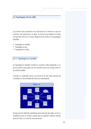 55 
Redes de computadores 
ãã FUOC • XP04/90786/00020 
ANOTACIONES 
4. Topologías de las LAN 
Lo primero que caracteriza una red local es la manera en que se 
conectan las estaciones; es decir, la forma que adopta el medio 
compartido entre las mismas. Básicamente existen tres topologías 
posibles: 
• Topología en estrella. 
• Topología en bus. 
• Topología en anillo. 
4.1. Topología en estrella 
La topología en estrella consiste en conectar cada ordenador a un 
punto central, que puede ser tan sencillo como una simple unión fí-sica 
de los cables. 
Cuando un ordenador pone una trama en la red, ésta aparece de 
inmediato en las entradas del resto de ordenadores. 
Figura 16. 
Aunque se han definido estándares para este tipo de redes, en la ac-tualidad 
ya casi no existen, puesto que no aportan ninguna ventaja 
sobre el resto y sí muchos inconvenientes. 
 