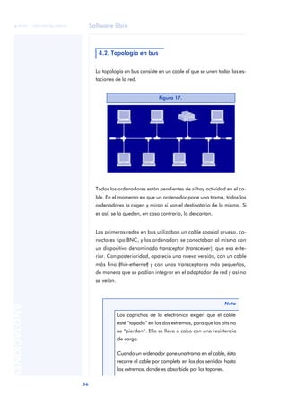 Software libre 
ãã FUOC • XP04/90786/00020 
56 ANOTACIONES 
4.2. Topología en bus 
La topología en bus consiste en un cable al que se unen todas las es-taciones 
de la red. 
Figura 17. 
Todos los ordenadores están pendientes de si hay actividad en el ca-ble. 
En el momento en que un ordenador pone una trama, todos los 
ordenadores la cogen y miran si son el destinatario de la misma. Si 
es así, se la quedan, en caso contrario, la descartan. 
Las primeras redes en bus utilizaban un cable coaxial grueso, co-nectores 
tipo BNC, y los ordenadors se conectaban al mismo con 
un dispositivo denominado transceptor (transceiver), que era exte-rior. 
Con posterioridad, apareció una nueva versión, con un cable 
más fino (thin-ethernet) y con unos transceptores más pequeños, 
de manera que se podían integrar en el adaptador de red y así no 
se veían. 
Nota 
Los caprichos de la electrónica exigen que el cable 
esté “tapado” en los dos extremos, para que los bits no 
se “pierdan”. Ello se lleva a cabo con una resistencia 
de carga. 
Cuando un ordenador pone una trama en el cable, ésta 
recorre el cable por completo en los dos sentidos hasta 
los extremos, donde es absorbida por los tapones. 
 