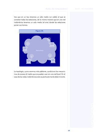 59 
Redes de computadores 
ãã FUOC • XP04/90786/00020 
ANOTACIONES 
tras que en un bus tenemos un sólo medio (un cable) al que se 
conectan todas las estaciones, de la misma manera que en una red 
inalámbrica tenemos un solo medio (el aire) donde las estaciones 
ponen sus tramas. 
Figura 20. 
La topología, como veremos más adelante, condiciona los mecanis-mos 
de acceso al medio que se pueden usar en una red local. En el 
caso de las redes inalámbricas esto es particularmente determinante. 
 