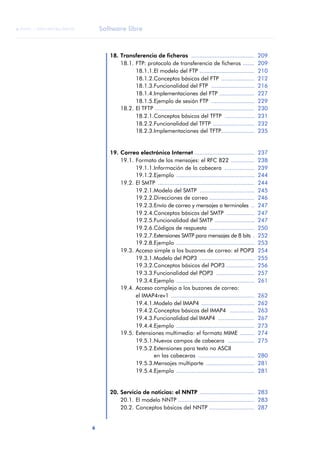 Software libre 
ãã FUOC • XP04/90786/00020 
6 ANOTACIONES 
18. Transferencia de ficheros ...................................... 209 
18.1. FTP: protocolo de transferencia de ficheros ....... 209 
18.1.1.El modelo del FTP ................................. 210 
18.1.2.Conceptos básicos del FTP .................... 212 
18.1.3.Funcionalidad del FTP .......................... 216 
18.1.4.Implementaciones del FTP ..................... 227 
18.1.5.Ejemplo de sesión FTP .......................... 229 
18.2. El TFTP ............................................................ 230 
18.2.1.Conceptos básicos del TFTP .................. 231 
18.2.2.Funcionalidad del TFTP ......................... 232 
18.2.3.Implementaciones del TFTP.................... 235 
19. Correo electrónico Internet .................................... 237 
19.1. Formato de los mensajes: el RFC 822 .............. 238 
19.1.1.Información de la cabecera .................. 239 
19.1.2.Ejemplo ............................................... 244 
19.2. El SMTP .......................................................... 244 
19.2.1.Modelo del SMTP ................................. 245 
19.2.2.Direcciones de correo ........................... 246 
19.2.3.Envío de correo y mensajes a terminales .. 247 
19.2.4.Conceptos básicos del SMTP ................. 247 
19.2.5.Funcionalidad del SMTP ........................ 247 
19.2.6.Códigos de respuesta ........................... 250 
19.2.7.Extensiones SMTP para mensajes de 8 bits . 252 
19.2.8.Ejemplo ............................................... 253 
19.3. Acceso simple a los buzones de correo: el POP3 254 
19.3.1.Modelo del POP3 ................................. 255 
19.3.2.Conceptos básicos del POP3 ................. 256 
19.3.3.Funcionalidad del POP3 ....................... 257 
19.3.4.Ejemplo ............................................... 261 
19.4. Acceso complejo a los buzones de correo: 
el IMAP4rev1 .................................................. 262 
19.4.1.Modelo del IMAP4 ................................ 262 
19.4.2.Conceptos básicos del IMAP4 ............... 263 
19.4.3.Funcionalidad del IMAP4 ...................... 267 
19.4.4.Ejemplo ............................................... 273 
19.5. Extensiones multimedia: el formato MIME ......... 274 
19.5.1.Nuevos campos de cabecera ................ 275 
19.5.2.Extensiones para texto no ASCII 
en las cabeceras .................................. 280 
19.5.3.Mensajes multiparte ............................. 281 
19.5.4.Ejemplo ............................................... 281 
20. Servicio de noticias: el NNTP ................................. 283 
20.1. El modelo NNTP .............................................. 283 
20.2. Conceptos básicos del NNTP ........................... 287 
 