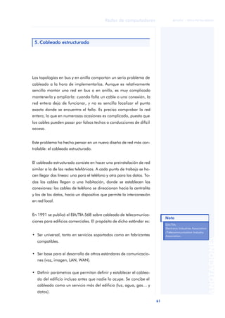 61 
Redes de computadores 
ãã FUOC • XP04/90786/00020 
ANOTACIONES 
5. Cableado estructurado 
Las topologías en bus y en anillo comportan un serio problema de 
cableado a la hora de implementarlas. Aunque es relativamente 
sencillo montar una red en bus o en anillo, es muy complicado 
mantenerla y ampliarla: cuando falla un cable o una conexión, la 
red entera deja de funcionar, y no es sencillo localizar el punto 
exacto donde se encuentra el fallo. Es preciso comprobar la red 
entera, lo que en numerosas ocasiones es complicado, puesto que 
los cables pueden pasar por falsos techos o conducciones de difícil 
acceso. 
Este problema ha hecho pensar en un nuevo diseño de red más con-trolable: 
el cableado estructurado. 
El cableado estructurado consiste en hacer una preinstalación de red 
similar a la de las redes telefónicas. A cada punto de trabajo se ha-cen 
llegar dos líneas: una para el teléfono y otra para los datos. To-dos 
los cables llegan a una habitación, donde se establecen las 
conexiones: los cables de teléfono se direccionan hacia la centralita 
y los de los datos, hacia un dispositivo que permite la interconexión 
en red local. 
En 1991 se publicó el EIA/TIA 568 sobre cableado de telecomunica-ciones 
para edificios comerciales. El propósito de dicho estándar es: 
• Ser universal, tanto en servicios soportados como en fabricantes 
compatibles. 
• Ser base para el desarrollo de ottros estándares de comunicacio-nes 
(voz, imagen, LAN, WAN). 
• Definir parámetros que permitan definir y establecer el cablea-do 
del edificio incluso antes que nadie lo ocupe. Se concibe el 
cableado como un servicio más del edificio (luz, agua, gas… y 
datos). 
Nota 
EIA/TIA: 
Electronic Industries Association 
/Telecommunication Industry 
Association. 
 