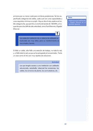 63 
Redes de computadores 
ãã FUOC • XP04/90786/00020 
ANOTACIONES 
primeros por su menor coste para similares prestaciones. Se han es-pecificado 
categorías de cables, cada cual con unas capacidades y 
unos requisitos mínimos a cumplir. Hoy en día el más usado es el ca-ble 
categoría 5e, que pemite un ancho de banda de 100 MHz, el re-querido 
para las LAN de alta velocidad, como Fast Ethernet y Gigabit 
Ethernet. 
Los costes de instalación de un sistema de cableado es-tructurado 
son muy altos; pero su mantenimiento es 
muy simple y barato. 
Si falla un cable, sólo falla una estación de trabajo, no toda la red, 
y, si falla toda la red, es que se ha estropeado el concentrador. Tanto 
un caso como el otro son muy rápidos de solucionar. 
Actividad 
Los que tengáis acceso a una instalación con cableado 
estructurado, estudiadla: observad las conexiones, los 
cables, los armarios de planta, los conmutadores, etc. 
Nota 
Hablaremos de FastEthernet 
y Gigabit Ethernet en el 
apartado siguiente. 
 