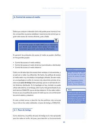 65 
Redes de computadores 
ãã FUOC • XP04/90786/00020 
ANOTACIONES 
6. Control de acceso al medio 
Dado que cualquier ordenador de la red puede poner tramas al me-dio 
compartido, es preciso establecer mecanismos de control que re-gulen 
este acceso de manera eficiente, justa y fiable. 
El control de acceso al medio (MAC) es un mecanismo 
que decide qué estación tiene acceso al medio de 
transmisión para emitir una trama de información. 
En general, los protocolos de acceso al medio se pueden clasificar 
en tres grandes grupos: 
• Control de acceso al medio estático 
• Control de acceso al medio dinámico (centralizado o distribuido) 
• Control de acceso al medio aleatorio 
Cada uno de estos tipos de accesos tiene ventajas e inconvenientes, y 
se apli-can a redes muy diferentes. De hecho, las políticas de acceso 
al medio están muy vinculadas a la topología utilizada. De este modo, 
en una topología en anillo, la manera más natural de controlar el ac-ceso 
es por paso de testigo (token passing), que es un ejemplo de con-trol 
dinámico distribuido. En la topología en bus, también se puede 
utilizar este sistema; sin embargo, está mucho más generalizado el uso 
de la técnica CSMA/CD, que es de tipo aleatorio. En las redes inalám-bricas 
se usa una política de acceso al medio que es una combinación 
de control estático y aleatorio. 
En esta unidad vamos a describir las dos políticas más comunes 
hoy en día en las redes cableadas: el paso de testigo y CSMA/CD. 
6.1. Paso de testigo 
Como decíamos, la política de paso de testigo es la más apropiada 
para las redes en anillo. Así pues, para describir su funcionamiento 
Lectura complementaria 
Podéis encontrar la defini-ción 
de todos los tipos de 
control de acceso al medio 
en: 
A.S. Tanenbaum (2003). 
Redes de computadores. 
Méjico: Pearson Educación. 
CSMA es la sigla de Carrier 
Sense Multiple Access (acce-so 
múltiple por detección de 
portadora) y CD es la sigla 
de Collision Detection (de-tección 
de colisiones). 
Nota 
 