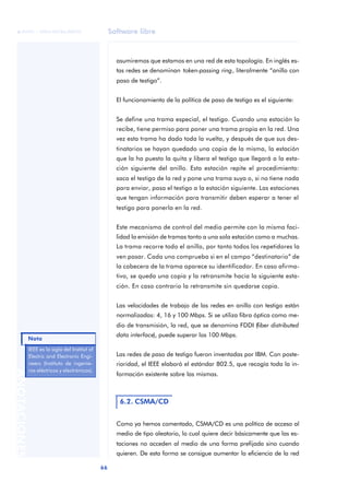 Software libre 
ãã FUOC • XP04/90786/00020 
Nota 
66 ANOTACIONES 
asumiremos que estamos en una red de esta topología. En inglés es-tas 
redes se denominan token-passing ring, literalmente “anillo con 
paso de testigo”. 
El funcionamiento de la política de paso de testigo es el siguiente: 
Se define una trama especial, el testigo. Cuando una estación lo 
recibe, tiene permiso para poner una trama propia en la red. Una 
vez esta trama ha dado toda la vuelta, y después de que sus des-tinatarios 
se hayan quedado una copia de la misma, la estación 
que la ha puesto la quita y libera el testigo que llegará a la esta-ción 
siguiente del anillo. Esta estación repite el procedimiento: 
saca el testigo de la red y pone una trama suya o, si no tiene nada 
para enviar, pasa el testigo a la estación siguiente. Las estaciones 
que tengan información para transmitir deben esperar a tener el 
testigo para ponerla en la red. 
Este mecanismo de control del medio permite con la misma faci-lidad 
la emisión de tramas tanto a una sola estación como a muchas. 
La trama recorre todo el anillo, por tanto todos los repetidores la 
ven pasar. Cada uno comprueba si en el campo “destinatario” de 
la cabecera de la trama aparece su identificador. En caso afirma-tivo, 
se queda una copia y la retransmite hacia la siguiente esta-ción. 
En caso contrario la retransmite sin quedarse copia. 
Las velocidades de trabajo de las redes en anillo con testigo están 
normalizadas: 4, 16 y 100 Mbps. Si se utiliza fibra óptica como me-dio 
de transmisión, la red, que se denomina FDDI (fiber distributed 
data interface), puede superar los 100 Mbps. 
Las redes de paso de testigo fueron inventadas por IBM. Con poste-rioridad, 
el IEEE elaboró el estándar 802.5, que recogía toda la in-formación 
existente sobre las mismas. 
6.2. CSMA/CD 
Como ya hemos comentado, CSMA/CD es una política de acceso al 
medio de tipo aleatorio, lo cual quiere decir básicamente que las es-taciones 
no acceden al medio de una forma prefijada sino cuando 
quieren. De esta forma se consigue aumentar la eficiencia de la red 
IEEE es la sigla del Institut of 
Electric and Electronic Engi-neers 
(Instituto de ingenie-ros 
eléctricos y electrónicos). 
 