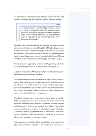 67 
Redes de computadores 
ãã FUOC • XP04/90786/00020 
ANOTACIONES 
con respecto a los sistemas de control estáticos. Obviamente hará falta 
controlar el caso en que dos estaciones quieran transmitir a la vez. 
Nota 
Los mecanismos de control del tipo estático se basan 
en repartir el acceso al medio entre las estaciones de 
forma fija. Si cuando a una estación le toca acceder al 
medio no tiene nada que transmitir, el lapso de tiempo 
asignado no puede ser aprovechado por otra y el me-dio 
queda desocupado. 
De políticas de acceso al medio de tipo aleatorio hay varias, pero las 
"comercialmente útiles" son dos, CSMA/CD y CSMA/CA. La primera es 
la más indicada para redes con topología en bus (ya sea con un bus 
real, cableado, como con un hub, en un entorno de cableado estructu-rado). 
La segunda es la que se usa en las redes inalámbricas Wi-Fi, que 
como hemos comentado, tienen una topología asimilable a un bus. 
Veamos en primer lugar como funciona CSMA, para luego describir 
la funcionalidad adicional de la detección de colisiones (CD). 
La política de acceso CSMA (acceso múltiple por detección de porta-dora) 
funciona de la manera siguiente: 
Los ordenadores escuchan constantemente el medio (miran si hay por-tadora). 
Cuando tienen una trama para transmitir, si detectan que no 
hay actividad en el medio, la ponen y, en caso contrario, esperan y si-guen 
escuchando hasta que el medio queda libre, entonces transmi-ten 
su trama. Si no tienen nada para transmitir, cuando detectan una 
trama en el medio, la toman y la procesan. 
Este algoritmo presenta un inconveniente claro: existe la posibili-dad 
de que dos estaciones quieran enviar una trama en el mismo 
momento. Ambas escuchan el medio, no detectan actividad y emiten 
simultáneamente. Entonces se produce una colisión: las señales 
electromagnéticas se mezclan y el resultado es algo ininteligible. 
El control de errores que se efectúa en el subnivel LLC será el en-cargado 
de detectar dicha circunstancia y solicitar la retransmi-sión 
de las tramas que se han corrompido. 
Podemos mejorar la política CSMA añadiéndole un procedimiento 
adicional: cuando una estación ya ha empezado a transmitir, si- 
 
