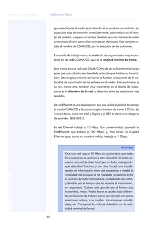 Software libre 
ãã FUOC • XP04/90786/00020 
68 ANOTACIONES 
gue escuchando el medio para detectar si se produce una colisión, en 
cuyo caso deja de transmitir inmediatamente, para reducir así el tiem-po 
de colisión, y espera un tiempo aleatorio (es una manera de evitar 
una nueva colisión) para volver a empezar el proceso. Esta variante re-cibe 
el nombre de CSMA/CD, por la detección de las colisiones. 
Este modo de trabajo marca la existencia de un parámetro muy impor-tante 
en las redes CSMA/CD, que es la longitud mínima de trama. 
Una trama en una red local CSMA/CD ha de ser suficientemente larga 
para que una colisión sea detectada antes de que finalice su transmi-sión. 
Esta longitud mínima de trama es función únicamente de la ve-locidad 
de transmisión de las señales en el medio. Este parámetro, a 
su vez, marca otro, también muy importante en el diseño de redes, 
como es el diámetro de la red, o distancia entre las estaciones más 
alejadas. 
La red Ethernet es una topología en bus que utiliza la política de acceso 
al medio CSMA/CD y fija como longitud mínima de trama 512 bits. La 
inventó Xerox, junto con Intel y Digital, y el IEEE la elevó a la categoría 
de estándar: IEEE-802.3. 
La red Ethernet trabaja a 10 Mbps. Con posterioridad, apareció la 
FastEthernet, que trabaja a 100 Mbps, y, más tarde, la Gigabit 
Ethernet que, como su nombre indica, trabaja a 1 Gbps. 
Actividad 
Que una red vaya a 10 Mbps no quiere decir que todas 
las conexiones se realicen a esta velocidad. Si tenéis ac-ceso 
a una red de área local, por un lado, averiguad a 
qué velocidad funciona y por otro, haced una transfe-rencia 
de información entre dos estaciones y medid la 
velocidad real a la que se ha realizado (el cociente entre 
el número de bytes transmitidos, multiplicado por ocho, 
y dividido por el tiempo que ha durado la transmisión, 
en segundos). Cuánto más grande sea el fichero que 
transmitáis, mejor. Podéis hacer la prueba bajo diferen-tes 
condiciones de trabajo, como por ejemplo con pocas 
estaciones activas, con muchas transmisiones simultá-neas, 
etc. Comparad los valores obtenidos con la velo-cidad 
nominal de la red. 
 