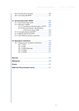 7 
Redes de computadores 
ãã FUOC • XP04/90786/00020 
ANOTACIONES 
20.3. Formato de los artículos ................................... 288 
20.4. Comandos del NNTP ....................................... 291 
21. Servicio hipermedia: WWW ................................... 299 
21.1. Documentos hipermedia .................................. 299 
21.2. Marcado: el SGML ........................................... 300 
21.2.1.Transferencia de hipermedia: el HTTP .... 301 
21.2.2.Direccionamiento: identificadores 
uniformes de recurso (URI) .................... 302 
21.3. Conceptos básicos del HTTP ............................. 305 
21.4. Métodos del servicio HTTP ................................ 315 
21.5. Intermediarios: proxies y pasarelas ................... 317 
22. Mensajería instantánea .......................................... 319 
22.1. Programas de mensajería instantánea .............. 320 
22.1.1.ICQ ..................................................... 320 
22.1.2.AIM ...................................................... 321 
22.1.3.MSN Messenger .................................... 321 
22.1.4.Jabber .................................................. 321 
22.1.5.GAIM ................................................... 321 
Resumen ....................................................................... 323 
Bibliografía ................................................................... 329 
Anexos .......................................................................... 331 
GNU Free Documentation License ............................... 341 
 