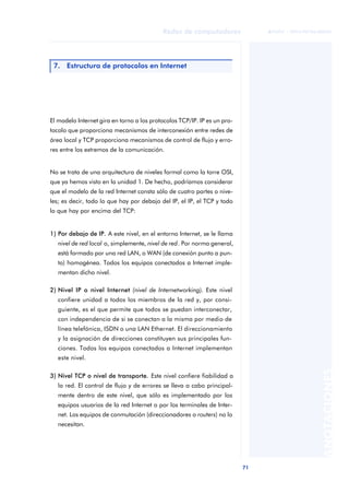 71 
Redes de computadores 
ãã FUOC • XP04/90786/00020 
ANOTACIONES 
7. Estructura de protocolos en Internet 
El modelo Internet gira en torno a los protocolos TCP/IP. IP es un pro-tocolo 
que proporciona mecanismos de interconexión entre redes de 
área local y TCP proporciona mecanismos de control de flujo y erro-res 
entre los extremos de la comunicación. 
No se trata de una arquitectura de niveles formal como la torre OSI, 
que ya hemos visto en la unidad 1. De hecho, podríamos considerar 
que el modelo de la red Internet consta sólo de cuatro partes o nive-les; 
es decir, todo lo que hay por debajo del IP, el IP, el TCP y todo 
lo que hay por encima del TCP: 
1) Por debajo de IP. A este nivel, en el entorno Internet, se le llama 
nivel de red local o, simplemente, nivel de red. Por norma general, 
está formado por una red LAN, o WAN (de conexión punto a pun-to) 
homogénea. Todos los equipos conectados a Internet imple-mentan 
dicho nivel. 
2) Nivel IP o nivel Internet (nivel de Internetworking). Este nivel 
confiere unidad a todos los miembros de la red y, por consi-guiente, 
es el que permite que todos se puedan interconectar, 
con independencia de si se conectan a la misma por medio de 
línea telefónica, ISDN o una LAN Ethernet. El direccionamiento 
y la asignación de direcciones constituyen sus principales fun-ciones. 
Todos los equipos conectados a Internet implementan 
este nivel. 
3) Nivel TCP o nivel de transporte. Este nivel confiere fiabilidad a 
la red. El control de flujo y de errores se lleva a cabo principal-mente 
dentro de este nivel, que sólo es implementado por los 
equipos usuarios de la red Internet o por los terminales de Inter-net. 
Los equipos de conmutación (direccionadores o routers) no lo 
necesitan. 
 