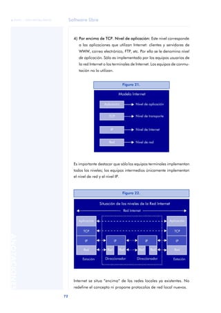 Software libre 
ãã FUOC • XP04/90786/00020 
72 ANOTACIONES 
4) Por encima de TCP. Nivel de aplicación: Este nivel corresponde 
a las aplicaciones que utilizan Internet: clientes y servidores de 
WWW, correo electrónico, FTP, etc. Por ello se le denomina nivel 
de aplicación. Sólo es implementado por los equipos usuarios de 
la red Internet o los terminales de Internet. Los equipos de conmu-tación 
no lo utilizan. 
Figura 21. 
Es importante destacar que sólo los equipos terminales implementan 
todos los niveles; los equipos intermedios únicamente implementan 
el nivel de red y el nivel IP. 
Figura 22. 
Internet se situa “encima” de las redes locales ya existentes. No 
redefine el concepto ni propone protocolos de red local nuevos. 
 
