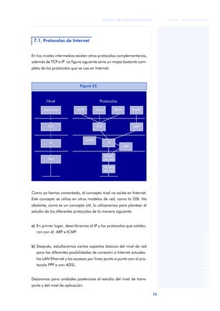 73 
Redes de computadores 
ãã FUOC • XP04/90786/00020 
ANOTACIONES 
7.1. Protocolos de Internet 
En los niveles intermedios existen otros protocolos complementarios, 
además de TCP e IP. La figura siguiente sería un mapa bastante com-pleto 
de los protocolos que se usa en Internet: 
Figura 23. 
Como ya hemos comentado, el concepto nivel no existe en Internet. 
Este concepto se utiliza en otros modelos de red, como la OSI. No 
obstante, como es un concepto útil, lo utilizaremos para plantear el 
estudio de los diferentes protocolos de la manera siguiente: 
a) En primer lugar, describiremos el IP y los protocolos que colabo-ran 
con él: ARP e ICMP. 
b) Después, estudiaremos ciertos aspectos básicos del nivel de red 
para las diferentes posibilidades de conexión a Internet actuales: 
las LAN Ethernet y los accesos por línea punto a punto con el pro-tocolo 
PPP o con ADSL. 
Dejaremos para unidades posteriores el estudio del nivel de trans-porte 
y del nivel de aplicación. 
 