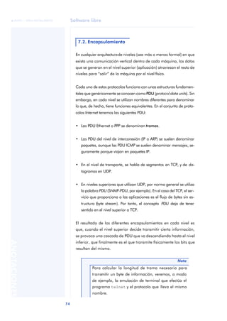 Software libre 
ãã FUOC • XP04/90786/00020 
74 ANOTACIONES 
7.2. Encapsulamiento 
En cualquier arquitectura de niveles (sea más o menos formal) en que 
exista una comunicación vertical dentro de cada máquina, los datos 
que se generan en el nivel superior (aplicación) atraviesan el resto de 
niveles para “salir” de la máquina por el nivel físico. 
Cada uno de estos protocolos funciona con unas estructuras fundamen-tales 
que genéricamente se conocen como PDU (protocol data units). Sin 
embargo, en cada nivel se utilizan nombres diferentes para denominar 
lo que, de hecho, tiene funciones equivalentes. En el conjunto de proto-colos 
Internet tenemos las siguientes PDU: 
• Las PDU Ethernet o PPP se denominan tramas. 
• Las PDU del nivel de interconexión (IP o ARP) se suelen denominar 
paquetes, aunque las PDU ICMP se suelen denominar mensajes, se-guramente 
porque viajan en paquetes IP. 
• En el nivel de transporte, se habla de segmentos en TCP, y de da-tagramas 
en UDP. 
• En niveles superiores que utilizan UDP, por norma general se utiliza 
la palabra PDU (SNMP-PDU, por ejemplo). En el caso del TCP, el ser-vicio 
que proporciona a las aplicaciones es el flujo de bytes sin es-tructura 
(byte stream). Por tanto, el concepto PDU deja de tener 
sentido en el nivel superior a TCP. 
El resultado de los diferentes encapsulamientos en cada nivel es 
que, cuando el nivel superior decide transmitir cierta información, 
se provoca una cascada de PDU que va descendiendo hasta el nivel 
inferior, que finalmente es el que transmite físicamente los bits que 
resultan del mismo. 
Nota 
Para calcular la longitud de trama necesaria para 
transmitir un byte de información, veremos, a modo 
de ejemplo, la emulación de terminal que efectúa el 
programa telnet y el protocolo que lleva el mismo 
nombre. 
 