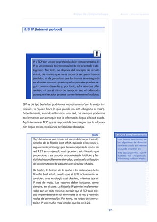 77 
Redes de computadores 
ãã FUOC • XP04/90786/00020 
ANOTACIONES 
8. El IP (Internet protocol) 
IP y TCP son un par de protocolos bien compenetrados. El 
IP es un protocolo de interconexión de red orientado a da-tagrama. 
Por tanto, no dispone del concepto de circuito 
virtual, de manera que no es capaz de recuperar tramas 
perdidas, ni de garantizar que las tramas se entregarán 
en el orden correcto –puesto que los paquetes pueden se-guir 
caminos diferentes y, por tanto, sufrir retardos dife-rentes–, 
ni que el ritmo de recepción sea el adecuado 
para que el receptor procese convenientemente los datos. 
El IP es del tipo best effort (podríamos traducirlo como ‘con la mejor in-tención’, 
o ‘quien hace lo que puede no está obligado a más’). 
Evidentemente, cuando utilizamos una red, no siempre podemos 
conformarnos con conseguir que la información llegue si la red puede. 
Aquí interviene el TCP, que es responsable de conseguir que la informa-ción 
llegue en las condiciones de fiabilidad deseadas. 
Nota 
Hay detractores acérrimos, así como defensores incondi-cionales 
de la filosofía best effort, aplicada a las redes y, 
seguramente, ambos grupos tienen una parte de razón. La 
red X.25 es un ejemplo casi opuesto a esta filosofía que 
proporciona a sus usuarios unos niveles de fiabilidad y fle-xibilidad 
razonablemente elevados, gracias a la utilización 
de la conmutación de paquetes con circuitos virtuales. 
De hecho, la historia da la razón a los defensores de la 
filosofía best effort, puesto que el X.25 actualmente se 
considera una tecnología casi obsoleta, mientras que el 
IP está de moda. Las razones deben buscarse, como 
siempre, en el coste. La filosofía IP permite implementar 
redes con un coste mínimo: pensad que el TCP sólo pre-cisa 
implementarse en los terminales de la red, y no enlos 
nodos de conmutación. Por tanto, los nodos de conmu-tación 
IP son mucho más simples que los de X.25. 
Lectura complementaria 
Una buena descripción de 
los algoritmos de direccio-namiento 
usado en Internet 
se puede encontrar en: 
W.R. Stevens (1994). TCP/IP 
Illustrated. Vol. 1 The protocols. 
Wilmintong: Addison-Wesley. 
 